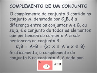 COMPLEMENTO DE UM CONJUNTO O complemento do conjunto B contido no conjunto A, denotado por  C A B , é a diferença entre os conjuntos A e B, ou seja, é o conjunto de todos os elementos que pertencem ao conjunto A  e não  pertencem ao conjunto B.   C A B = A-B = {x: x  ∈   A e x  ∉  B} Graficamente, o complemento do conjunto B no conjunto A, é dado por: 