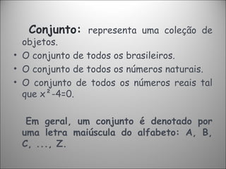 Conjunto:   representa uma coleção de objetos. O conjunto de todos os brasileiros. O conjunto de todos os números naturais. O conjunto de todos os números reais tal que x²-4=0. Em geral, um conjunto é denotado por uma letra maiúscula do alfabeto: A, B, C, ..., Z. 