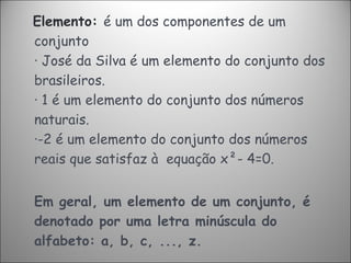 Elemento:  é um dos componentes de um conjunto ·   José da Silva é um elemento do conjunto dos brasileiros. ·   1 é um elemento do conjunto dos números naturais. ·-2 é um elemento do conjunto dos números reais que satisfaz à  equação x²- 4=0. Em geral, um elemento de um conjunto, é denotado por uma letra minúscula do alfabeto: a, b, c, ..., z. 
