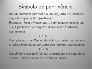 Símbolo de pertinência : Se um elemento pertence a um conjunto utilizamos o símbolo  ∈  que se lê:  "pertence". Exemplo:  Para afirmar que 1 é um número natural ou que 1 pertence ao conjunto dos números naturais, escrevemos:   1 ∈ N Para afirmar que Maria não é do conjunto dos homens ou não pertence ao conjunto dos homens, escrevemos:   0 ∉ N Um símbolo matemático muito usado para a negação é a barra / traçada sobre o símbolo normal. 