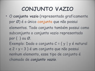 CONJUNTO VAZIO O  conjunto vazio  (representado graficamente por Ø) é o único  conjunto  que não possui elementos. Todo conjunto também possui como subconjunto o conjunto vazio representado por {  } ou Ø.  Exemplo:  Dado o conjunto C = { y | y é natural e 2 < y < 3 } é um conjunto que não possui nenhum elemento, esse tipo de conjunto é chamado de  conjunto vazio .  