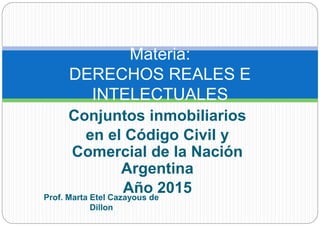 Conjuntos inmobiliarios
en el Código Civil y
Comercial de la Nación
Argentina
Año 2015
Materia:
DERECHOS REALES E
INTELECTUALES
Prof. Marta Etel Cazayous de
Dillon
 