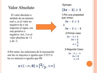 Valor Absoluto
El valor absoluto o
módulo​ de un número
real x, es el valor no
negativo de x sin
importar el signo, sea
este positivo o
negativo.​ Así, 3 es el
valor absoluto de +3
y de -3.
Ejemplo:
1-Por una propiedad
que vimos:
2-Primer caso:
3-Segundo Caso:
4-Por tanto, las soluciones de la inecuación
son las xx mayores o iguales que 2/32/3 ó
las xx menores o iguales que 00:
 