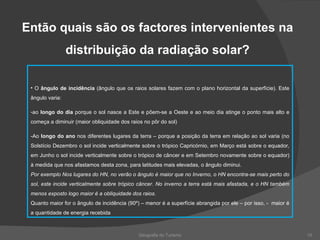 Geografia do Turismo Então quais são os factores intervenientes na distribuição da radiação solar? O  ângulo de incidência  (ângulo que os raios solares fazem com o plano horizontal da superfície). Este ângulo varia: ao  longo do dia  porque o sol nasce a Este e põem-se a Oeste e ao meio dia atinge o ponto mais alto e começa a diminuir (maior obliquidade dos raios no pôr do sol)  -Ao  longo do ano  nos diferentes lugares da terra – porque a posição da terra em relação ao sol varia (no Solstício Dezembro o sol incide verticalmente sobre o trópico Capricórnio, em Março está sobre o equador, em Junho o sol incide verticalmente sobre o trópico de câncer e em Setembro novamente sobre o equador) à medida que nos afastamos desta zona, para latitudes mais elevadas, o ângulo diminui.  Por exemplo Nos lugares do HN, no verão o ângulo é maior que no Inverno, o HN encontra-se mais perto do sol, este incide verticalmente sobre trópico câncer. No inverno a terra está mais afastada, e o HN também menos exposto logo maior é a obliquidade dos raios. Quanto maior for o ângulo de incidência (90º) – menor é a superfície abrangida por ele – por isso, -  maior é a quantidade de energia recebida 