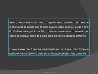 Geografia do Turismo Assim, tendo em conta que o aquecimento recebido pelo solo é proporcional ao ângulo que os raios solares fazem com ele, então o pino do Verão é mais quente no Sul, o do Inverno mais fresco no Norte, por causa da desigual altura do Sol ao meio-dia nestes períodos extremos. O calor estival não é apenas mais intenso no Sul, dura aí mais tempo; o período invernal não é só mais frio no Norte, é também mais comprido. 