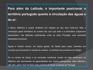 Geografia do Turismo Para além da Latitude, é importante posicionar o território português quanto à circulação das águas e do ar: A Bacia Atlântica é quase simétrica em relação ao seu eixo norte-sul. Mas a orientação geral meridiana do oceano faz com que este e a atmosfera subjacente apresentem, nas latitudes subtropicais onde se situa Portugal, uma acentuda dissimetria funcional. Águas e Ventos correm, em traços gerais, de Oeste para Leste, inseridos em circuitos que funcionam à escala do oceano, no sentido dos ponteiros do relógio Se os ventos de Oeste e as correntes marítimas vindas do lado americano do Atlântico são dominantes na generalidade dos mares portugueses, eles inflectem, não raro, para o Sul na faixa mais próxima do litoral ocidental de Portugal.  