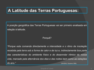 Geografia do Turismo A Latitude das Terras Portuguesas: A posição geográfica das Terras Portuguesas vai ser primeiro analisada em relação à latitude. Porquê? “ Porque esta comanda directamente a intensidade e o ritmo da insolação recebida pela terra sob a forma de calor e de luz e, indirectamente boa parte das características do ambiente físico e do desenrolar rítmico da nossa vida, marcado pela alternância dos dias e das noites bem como as estações do ano.”  (DAVEAU, Suzanne 1995) 