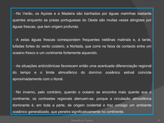 Geografia do Turismo No Verão, os Açores e a Madeira são banhados por águas marinhas bastante quentes enquanto as praias portuguesas do Oeste são muitas vezes atingidas por águas frescas, que tem origem profunda. A estas águas frescas correspondem frequentes neblinas matinais e, à tarde, lufadas fortes do vento costeiro, a Nortada, que corre na faixa de contacto entre um oceano fresco e um continente fortemente aquecido. As situações anticiclónicas favorecem então uma acentuada diferenciação regional do tempo e o limite atmosférico do domínio oceânico estival coincide aproximadamente com o litoral. No inverno, pelo contrário, quando o oceano se encontra mais quente que o continente, os contrastes regionais atenuam-se, porque a circulação atmosférica dominante é, em toda a parte, de origem ocidental e traz consigo um ambiente oceânico generalizado, que penetra significativamente no continente. 
