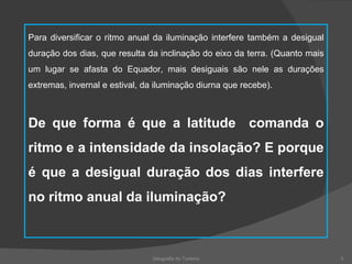 Geografia do Turismo Para diversificar o ritmo anual da iluminação interfere também a desigual duração dos dias, que resulta da inclinação do eixo da terra. (Quanto mais um lugar se afasta do Equador, mais desiguais são nele as durações extremas, invernal e estival, da iluminação diurna que recebe). De que forma é que a latitude  comanda o ritmo e a intensidade da insolação? E porque é que a desigual duração dos dias interfere no ritmo anual da iluminação? 
