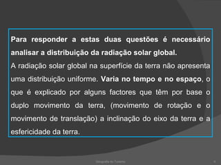Geografia do Turismo Para responder a estas duas questões é necessário analisar a distribuição da radiação solar global. A radiação solar global na superfície da terra não apresenta uma distribuição uniforme.  Varia no tempo e no espaço , o que é explicado por alguns factores que têm por base o duplo movimento da terra, (movimento de rotação e o movimento de translação) a inclinação do eixo da terra e a esfericidade da terra. 
