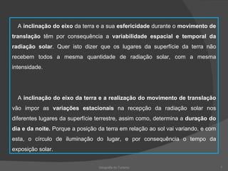 Geografia do Turismo A  inclinação do eixo  da terra e a sua  esfericidade  durante o  movimento de translação  têm por consequência a  variabilidade espacial e temporal da radiação solar . Quer isto dizer que os lugares da superfície da terra não recebem todos a mesma quantidade de radiação solar, com a mesma intensidade. A  inclinação do eixo da terra e a realização do movimento de translação  vão impor as  variações estacionais  na recepção da radiação solar nos diferentes lugares da superfície terrestre, assim como, determina a  duração do dia e da noite.  Porque a posição da terra em relação ao sol vai variando, e com esta, o círculo de iluminação do lugar, e por consequência o tempo da exposição solar. 