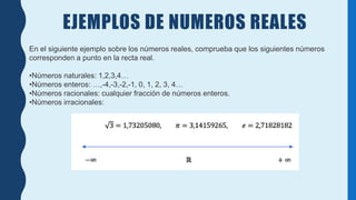 EJEMPLOS DE NUMEROS REALES
En el siguiente ejemplo sobre los números reales, comprueba que los siguientes números
corresponden a punto en la recta real.
•Números naturales: 1,2,3,4…
•Números enteros: …,-4,-3,-2,-1, 0, 1, 2, 3, 4…
•Números racionales: cualquier fracción de números enteros.
•Números irracionales:
 