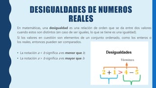 DESIGUALDADES DE NUMEROS
REALES
En matemáticas, una desigualdad es una relación de orden que se da entre dos valores
cuando estos son distintos (en caso de ser iguales, lo que se tiene es una igualdad).
Si los valores en cuestión son elementos de un conjunto ordenado, como los enteros o
los reales, entonces pueden ser comparados.
• La notación a < b significa a es menor que b;
• La notación a > b significa a es mayor que b
 