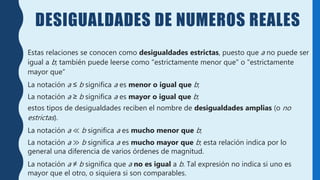 DESIGUALDADES DE NUMEROS REALES
Estas relaciones se conocen como desigualdades estrictas, puesto que a no puede ser
igual a b; también puede leerse como "estrictamente menor que" o "estrictamente
mayor que“
La notación a ≤ b significa a es menor o igual que b;
La notación a ≥ b significa a es mayor o igual que b;
estos tipos de desigualdades reciben el nombre de desigualdades amplias (o no
estrictas).
La notación a ≪ b significa a es mucho menor que b;
La notación a ≫ b significa a es mucho mayor que b; esta relación indica por lo
general una diferencia de varios órdenes de magnitud.
La notación a ≠ b significa que a no es igual a b. Tal expresión no indica si uno es
mayor que el otro, o siquiera si son comparables.
 