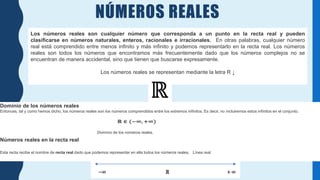 NÚMEROS REALES
Los números reales son cualquier número que corresponda a un punto en la recta real y pueden
clasificarse en números naturales, enteros, racionales e irracionales. En otras palabras, cualquier número
real está comprendido entre menos infinito y más infinito y podemos representarlo en la recta real. Los números
reales son todos los números que encontramos más frecuentemente dado que los números complejos no se
encuentran de manera accidental, sino que tienen que buscarse expresamente.
Los números reales se representan mediante la letra R ↓
Dominio de los números reales
Entonces, tal y como hemos dicho, los números reales son los números comprendidos entre los extremos infinitos. Es decir, no incluiremos estos infinitos en el conjunto.
Dominio de los números reales.
Números reales en la recta real
Esta recta recibe el nombre de recta real dado que podemos representar en ella todos los números reales. Línea real:
 