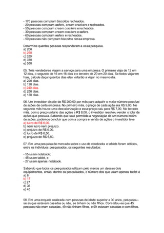 - 170 pessoas compram biscoitos recheados.
- 20 pessoas compram wafers, cream crackers e recheados.
- 50 pessoas compram cream crackers e recheados.
- 30 pessoas compram cream crackers e wafers.
- 60 pessoas compram wafers e recheados.
- 50 pessoas não compram biscoitos dessa empresa.
Determine quantas pessoas responderam a essa pesquisa.
a) 200
b) 250
c) 320
d) 370
e) 530
05. Três vendedores viajam a serviço para uma empresa. O primeiro viaja de 12 em
12 dias, o segundo de 16 em 16 dias e o terceiro de 20 em 20 dias. Se todos viajarem
hoje, calcule daqui quantos dias eles voltarão a viajar no mesmo dia.
a) 220 dias.
b) 120 dias.
c) 240 dias.
d) 250 dias.
e) 180 dias.
06. Um investidor dispõe de R$ 200,00 por mês para adquirir o maior número possível
de ações de certa empresa. No primeiro mês, o preço de cada ação era R$ 9,00. No
segundo mês houve uma desvalorização e esse preço caiu para R$ 7,00. No terceiro
mês, com o preço unitário das ações a R$ 8,00, o investidor resolveu vender o total de
ações que possuía. Sabendo que só é permitida a negociação de um número inteiro
de ações, podemos concluir que com a compra e venda de ações o investidor teve
a) lucro de R$ 6,00.
b) nem lucro nem prejuízo.
c) prejuízo de R$ 6,00.
d) lucro de R$ 6,50.
e) prejuízo de R$ 6,50.
07. Em uma pesquisa de mercado sobre o uso de notebooks e tablets foram obtidos,
entre os indivíduos pesquisados, os seguintes resultados:
- 55 usam notebook;
- 45 usam tablet, e
- 27 usam apenas notebook.
Sabendo que todos os pesquisados utilizam pelo menos um desses dois
equipamentos, então, dentre os pesquisados, o número dos que usam apenas tablet é
a) 8
b) 17
c) 27
d) 36
e) 45
08. Em uma enquete realizada com pessoas de idade superior a 30 anos, pesquisou-
se as que estavam casadas ou não, se tinham ou não filhos. Constatou-se que 45
pessoas não eram casadas, 49 não tinham filhos, e 99 estavam casadas e com filhos.
 