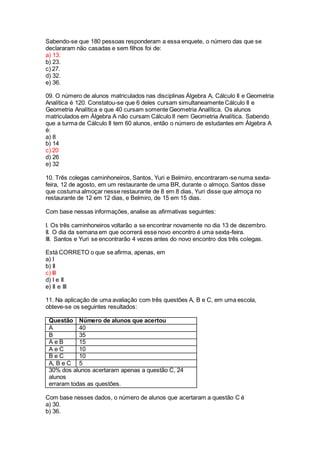 Sabendo-se que 180 pessoas responderam a essa enquete, o número das que se
declararam não casadas e sem filhos foi de:
a) 13.
b) 23.
c) 27.
d) 32.
e) 36.
09. O número de alunos matriculados nas disciplinas Álgebra A, Cálculo II e Geometria
Analítica é 120. Constatou-se que 6 deles cursam simultaneamente Cálculo II e
Geometria Analítica e que 40 cursam somente Geometria Analítica. Os alunos
matriculados em Álgebra A não cursam Cálculo II nem Geometria Analítica. Sabendo
que a turma de Cálculo II tem 60 alunos, então o número de estudantes em Álgebra A
é:
a) 8
b) 14
c) 20
d) 26
e) 32
10. Três colegas caminhoneiros, Santos, Yuri e Belmiro, encontraram-se numa sexta-
feira, 12 de agosto, em um restaurante de uma BR, durante o almoço. Santos disse
que costuma almoçar nesse restaurante de 8 em 8 dias, Yuri disse que almoça no
restaurante de 12 em 12 dias, e Belmiro, de 15 em 15 dias.
Com base nessas informações, analise as afirmativas seguintes:
I. Os três caminhoneiros voltarão a se encontrar novamente no dia 13 de dezembro.
II. O dia da semana em que ocorrerá esse novo encontro é uma sexta-feira.
III. Santos e Yuri se encontrarão 4 vezes antes do novo encontro dos três colegas.
Está CORRETO o que se afirma, apenas, em
a) I
b) II
c) III
d) I e II
e) II e III
11. Na aplicação de uma avaliação com três questões A, B e C, em uma escola,
obteve-se os seguintes resultados:
Questão Número de alunos que acertou
A 40
B 35
A e B 15
A e C 10
B e C 10
A, B e C 5
30% dos alunos acertaram apenas a questão C, 24
alunos
erraram todas as questões.
Com base nesses dados, o número de alunos que acertaram a questão C é
a) 30.
b) 36.
 