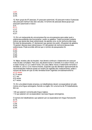 c) 51.
d) 54.
e) 55.
12. Num grupo de 87 pessoas, 51 possuem automóvel, 42 possuem moto e 5 pessoas
não possuem nenhum dos dois veículos. O número de pessoas desse grupo que
possuem automóvel e moto é
a) 4.
b) 11.
c) 17.
d) 19.
e) 21.
13. Em um restaurante de uma empresa fez-se uma pesquisa para saber qual a
sobremesa preferida dos funcionários: pudim ou gelatina. Cada funcionário poderia
indicar que gosta das duas sobremesas, de apenas uma, ou de nenhuma das duas.
Do total de pesquisados, 21 declararam que gostam de pudim, 29 gostam de gelatina,
10 gostam dessas duas sobremesas e 12 não gostam de nenhuma dessas duas
sobremesas. Pode-se então afirmar que o número de pesquisados foi
a) 52.
b) 62.
c) 72.
d) 82.
e) 92.
14. Maria recebeu alta do hospital, mas deverá continuar o tratamento em casa por
mais 30 dias completos. Para isso, ela deverá tomar o remédio A a cada 4 horas, o B
a cada 5 horas e o C a cada 6 horas. Em casa, Maria iniciou o tratamento tomando o
remédio A, o B e o C no mesmo horário. Supondo que ela atendera rigorosamente às
recomendações médicas quanto ao horário da ingestão dos medicamentos, então o
número de vezes em que os três remédios foram ingeridos simultaneamente foi:
a) 12 vezes
b) 13 vezes
c) 1 vez
d) 6 vezes
e) 7 vezes
15. Em uma determinada empresa, os trabalhadores devem se especializar em pelo
menos uma língua estrangeira, francês ou inglês. Em uma turma de 76 trabalhadores,
têm-se:
• 49 que optaram somente pela língua inglesa;
• 12 que optaram em se especializar nas duas línguas estrangeiras.
O número de trabalhadores que optaram por se especializar em língua francesa foi
a) 15.
b) 27.
c) 39.
d) 44.
e) 64.
 