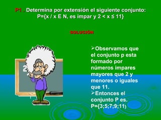 P1 .P1 . Determina por extensión el siguiente conjunto:Determina por extensión el siguiente conjunto:
P={x / x E N, es impar y 2 < x ≤ 11}P={x / x E N, es impar y 2 < x ≤ 11}
SOLUCIÓNSOLUCIÓN
Observamos que
el conjunto p esta
formado por
números impares
mayores que 2 y
menores o iguales
que 11.
Entonces el
conjunto P es.
P={3;5;7;9;11}
 