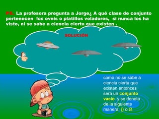 P5. La profesora pregunta a Jorge¿ A qué clase de conjunto
pertenecen los ovnis o platillos voladores, si nunca los ha
visto, ni se sabe a ciencia cierta que existen .
SOLUCIÓN
como no se sabe a
ciencia cierta que
existen entonces
será un conjunto
vacio y se denota
de la siguiente
manera: {} o Ø.
 