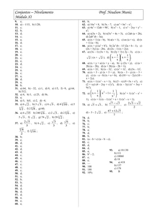 Conjuntos – Nivelamento Prof. Neudson Muniz
Módulo XI
9. e;
10. a) – 1/15, b) 1/20;
11. c;
12. b;
13. d;
14. c;
15. a;
16. d;
17. e;
18. c;
19. e;
20. c;
21. c;
22. e;
23. d;
24. c;
25. a;
26. c;
27. a;
28. d;
29. a;
30. b;
31. a) 64, b) – 32, c) 1, d) 9, e) 1/5, f) –9, g) 64,
h) 512;
32. a) 4, b) 1, c) 25, d) 36;
33. a;
34. a) 5, b)5, c) 2, d) –4;
35. a) 6 2 , b) 3 3 , c) 6 5 , d) 4 3
10 , e) 5
3
2 , f) 2 4
8 , g) 60;
36. a) 6 35 b) 240 3
6 , c) 2 3 , d) 2 4
6 , e)
5 3 , f) 2 , g) 74 2 , h) 28 3
2 ;
37. a)
5
52
, b) 6 2 , c)
3
3
, d)
3
6
, e)
2
84
, f) 5
16 ;
38. b;
39. e;
40. d;
41. a;
42. d;
43. d;
44. c;
45. a;
46. c;
47. c;
48. c;
49. c;
50. d;
51. a;
52. b;
53. b;
54. d;
55. d;
56. d;
57. d;
58. a;
59. e;
60. a;
61. b;
62. a) 16x2
+ 8, b) 5x – 7, c) ax4
+ bx3
– x2
;
63. a) 4a2
+ 12ab + 9b2
, b) x4
– 1, c) x2
– 2xy + y2
–
a2
;
64. a) x(3x + 2), b) x(5x2
+ 4x + 3), c) 2ab (a + 2b),
d) 2ab2
(b – 3a);
65. a) (x + 1) (a – b), b) a(x + 1), c) ax (a + x), d) (x
+ 1) (a – b);
66. a) (x + y) (a2
+ b2
), b) 2a3
(b – 1)2
(2a + b – 1), c)
(2x + 3y) (a – 2b), d) (2x – 1) (x + 2y);
67. a) (3x – 1) (3x + 1), b) (2y + 3) ( 2y – 3), c) (x –
2 ) (x + 2 ), d) 





+





−
x
1
x
x
1
x ;
68. a) (x + y + a) (x + y – a), b) –y (2x + y), c) (a +
2b) (a – 2b), d) (a + 2b) (a – 2b + 1);
69. a) (x + 3)2
, b) (x – 3)2
, c) (x2
+ 1)2
, d) (3x – 1)2
;
70. a) (x + 3 – y) (x + 3 + y), b) (x – 3 – y) (x – 3 +
y), c) (x – a – b) (x + a + b), d) (10 + x – 2y) (10 –
x + 2y);
71. a) (x + 1) (x2
– x + 1), b) (3 – x) (9 +3x + x2
), c)
(2 + xy) (4 – 2xy + x2
y2
), d) (x – 3y) (x2
+ 3xy +
9y3
);
72. a) 





+−





+ 2
2
x
1
1x
x
1
x , b) (x2
+ 1) (x4
– x2
+
1), c) (x + 1) (x – 1) (x2
+ x + 1) (x2
– x + 1);
73. a) 35 + , b)
2
37 −
, c)
2
232 −
,
d) – 3 – 2 2 , e)
7
51247 +
;
74. d;
75. b;
76. c;
77. b;
78. a;
79. d;
80. b;
81. (a – b + c) (a – b – c);
82. c;
83. d;
84. d;
85. a;
86. b2
– 2;
87. e;
88. e;
89. ––
90. 100
91. 180
92. 10%
93. a) 10.130
b) 111
c) 10060
d) 18
94. a) 418
b) 137
c) 178
95. B
 