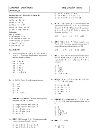 Conjuntos – Nivelamento Prof. Neudson Muniz
Módulo XI
PRODUTOS NOTÁVEIS E FATORAÇÃO
Produtos notáveis
(a + b)² = a² + 2ab + b²
(a - b)= a² - 2ab + b²
(a + b) . (a - b) = a² - b²
(a + b)³ = a³ + 3a²b + 3ab² + b³
(a - b)³ = a³ - 3a²b + 3ab² - b³
Fatoração
ax = ay = a. (x+y)
a² – b² = (a + b) . (a – b)
a³ – b³ = (a – b) . (a² + ab + b²)
a³ + b³ = (a + b) . (a² - ab + b²)
a² + 2ab + b² = (a + b)²
a² - 2ab + b² = (a - b)²
EXERCÌCIOS
1. Dados os conjuntos A = {0; 1}, B = {0; 2; 3} e C =
{0; 1; 2; 3}, classifique em verdadeiro (V) ou falso
(F) cada afirmação abaixo:
a) ( ) A ⊂ B
b) ( ) {1} ⊂ A
c) ( ) A ⊂ C
d) ( ) B ⊃ C
e) ( ) B ⊂ C
f) ( ) {0; 2} ∈ B
2. Se A⊂ B ⊂ C e x ∉ B, então necessariamente:
a) x ∉ C
b) x ∈ A
c) x ∈ C
d) x ∉ A
e) x ∈ A ou x ∈ C
3. (MACKENZIE-SP) Se A e B são dois conjuntos
tais que A ⊂ B e A ≠ ∅, então:
a) sempre existe x ∈ A tal que x ∉ B
b) sempre existe x ∈ B tal que x ∉ A
c) se x ∈ B então x ∈ A
d) se x ∉ B então x ∉ A
e) A ∩ B = ∅
4. (PUC – SP) Supondo A, B e C três conjuntos não
vazios, assinale a alternativa correta:
a) A ⊂ C, B ∩ C = ∅ ⇒ A ∩ B ≠ ∅
b) A ⊂ B, C ∩ A ≠ ∅ ⇒ C ⊂ B
c) A ⊂ B, C ⊂ B ⇒ A ∩ C ≠ ∅
d) A ⊂ B, B ∩ C ≠ ∅ ⇒ A ∩ C ≠ ∅
e) A ⊂ B, C ∩ A ≠ ∅ ⇒ (A ∩ C) ⊂ B
5. (F.G.V. – SP) Sejam A, B e C conjuntos finitos. O
número de elementos de A ∩ B é 30, o número de
elementos de A ∩ C é 20 e o número de elementos
de A ∩ (B ∩ C) é 15. Então, o número de
elementos A ∩ (B ∪ C) é:
a) 35 b) 15 c) 50 d) 45 e) 20
6. (PUC – SP) Se A, B e A ∩ B são conjuntos com
90, 50 e 30 elementos, respectivamente, então o
número de elementos do conjunto A ∪ B é:
a) 10 b) 70 c) 85 d) 110 e) 170
7. (UFAL) Se A e B são dois conjuntos não vazios
tais que: A ∪ B = {1; 2; 3; 4; 5; 6; 7; 8}, A – B =
{1; 3; 6; 7} e B – A = {4; 8} então A ∩ B é o
conjunto:
a) ∅
b) {1; 4}
c) {2; 5}
d) {6; 7; 8}
e) 1; 3; 4; 6; 7; 8}
8. (UNESP) Se A = {2, 3, 5, 6, 7, 8}, B = {1, 2, 3, 6,
8} e C = {1, 4, 6, 8}, então:
a) (A –B) ∩ C = {2}
b) (B – A) ∩ C = {1}
c) (A – B) ∩ C = {1}
d) (B – A) ∩ C = {2}
e) n.d.a.
9. (MACKENZIE – SP) Sendo A = {1, 2, 3, 5, 7, 8}
e B = {2, 3, 7}, então o complementar de B em A
é:
a) ∅
b) {8}
c) (8, 9, 10)
d) {9, 10, 11, ...}
e) {1, 5, 8}
10. (FUVEST) Calcule:
a)
6
1
10
1
−
 