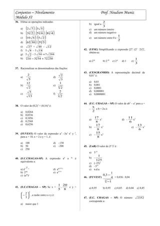 Conjuntos – Nivelamento Prof. Neudson Muniz
Módulo XI
36. Efetue as operações indicadas:
a) ( ) ( )53.72
b) ( ) ( ) ( )333
48.65.23
c) ( ) ( )25:610
d) ( ) ( )44
53:306
e) 27 + 48 – 12
f) 5 8 – 3 18
g) 5 2 – 3 288750 +
h) 333
250754316 +−
37. Racionalizar os denominadores das frações:
a)
5
2
d)
3
2
b)
2
12
e) 4
2
1
c)
15
5
f) 5
2
2
38. O valor de (0,2)3
+ (0,16)2
é:
a) 0,0264
b) 0,0336
c) 0,1056
d) 0,2568
e) 0,6256
39. (FUVEST) O valor da expressão a3
–3a2
x2
y 2
,
para a = 10, x = 2 e y = 1, é:
a) 100 d) –150
b) 50 e) –200
c) 250
40. (F.C.CHAGAS-SP) A expressão ab
a bc
é
equivalente a:
a) ab
2 c
d) ab(????)
b) 2abc
e) a2????
c) (a2b
)c
41. (E.C.CHAGAS – SP) Se x =
8
20
.
5
1
e y =
2
3
2






− , a razão entre x e y é:
a) maior que 1
b) igual a
3
2
c) um número inteiro
d) um número negativo
e) um número entre 0 e
2
1
42. (UFSE) Simplificando a expressão [29
: (22
2)3
]3
,
obtém-se:
a) 236
b) 2-30
c) 2-6
d) 1 e)
3
1
43. (CESGRANRIO) A representação decimal de
0,013
é:
a) 0,03
b) 0,001
c) 0,0001
d) 0,000001
e) 0,0000001
44. (F.C. CHAGAS – SP) O valor de ab2
– a3
para a =
–
2
x
e b = 2x é:
a)
8
17
x3
d) –
6
11
x3
b) –
8
17
x3
e) –
6
13
x3
c) –
8
15
x3
45. (UnB) O valor de (5-5
)5
é:
a) 5-25
b) –
125
1
c) (–25)5
d) –525
e) n.d.a.
46. (FUVEST)
5
1
4
1
3,0
−
−
+ 0,036 : 0,04
a) 8,95 b) 0,95 c) 0,85 d) 0,04 e) 8,85
47. (F.C. CHAGAS – SP) O número 2352
corresponde a:
 