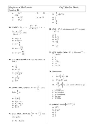 Conjuntos – Nivelamento Prof. Neudson Muniz
Módulo XI
a) 4 7 d) 28
21
b) 4 21 e) 56 3
c) 28 3
48. (UNESP) Se x = 1
11
4.51
32
−
−−
+
+
e y =
( )
3 3
111
2.71
32
−
−−−
−
+
então:
a) x < y < 0
b) 3x > y > 0
c) xy =
3
4
d) x + y =
5
21
e) x-1
– y-1
=
60
87
49. (FAC.MED.JUNIAÍ) Se A = (62
95
)-4
, então A é
igual a:
a)
4
1
b) 3-24
. 2-6
c) 648
2.3
1
−
d) 40
54
1
e) 54-28
50. (MACKENZIE – SP) Seja A = 2 +
x
7
. x > 0.
Então
A
1
é:
a)
7
x
2
1
+
b) x (2x + 7)
c) x-1
. (2x + 7)
d) x (2x + 7)-1
e) 2x + 7
51. (FAC. MED. JUNDIAÍ)
2
2
1
1
22
−
−
−








+ tem
valor igual a:
a) 4 (3 – 2 2 )
b)
2
1
. (2 2 )
c) 5
d) 3
e)
3
4
52. (PUC – SP) O valor da expressão (2’)’ : x, para x
= 2 , é:
a) 2
b) 2 2
c) 4 2
d) 4
2
e)
2
1
53. (F.M. SANTA CASA – SP) A diferença 80,666,,,
–
90,5
é igual a:
a) 2
b) 1
c) 2 – 3
d) – 2
e) – 2 2
54. Das sentenças:
I. Q0,
4
3
2 ⊂






−
II. Q1,8 53
⊄−
III. ⊂






−3,
2
8
Z é correto afirmar-se que
somente
a) I é verdadeira
b) II é verdadeira
c) III é verdadeira
d) II é falsa
e) III é falsa
55. (UFRS) O valor de
8
3
22 





é:
a) 23 2
2
b) 26 3 2
2
c) 2
d) 4
e) 8
 