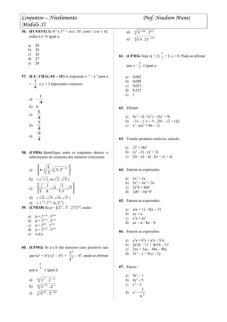 Conjuntos – Nivelamento Prof. Neudson Muniz
Módulo XI
56. (FUVEST) Se 416
x 525
= α x 10n
, com 1 ≤ α < 10,
então n ∈ N igual a:
a) 24
b) 25
c) 26
d) 27
e) 28
57. (F.C. CHAGAS – SP) A expressão x “ – y-2
para x
=
4
1
e y = 2 representa o número:
a) –
4
1
b) 0
c)
4
1
d)
4
7
e)
4
9
58. (UFRS) Identifique, entre os conjuntos abaixo, o
subconjunto do conjunto dos números irracionais.
a)





 3 2/13 2;3;
3
1
;π
b) { 3;2π;2− }
c)






− 7;
5
1
;3;
8
13
d) { 5;4;3;2 }
e) {–11/4
; 31/2
; π; 21/3
}
59. (UNESP) Se p = [(2-4
. 35
. 27
)2
]3/4
, então:
a) p = 213/4
. 319/4
b) p = 223/4
. 331/4
c) p = 29/2
. 315/2
d) p = 233/2
. 315/2
e) n.d.a.
60. (UFMG) Se a e b são números reais positivos tais
que (a2
+ b3
) (a2
– b3
) =
7
3
3
2
– b6
, pode-se afirmar
que a- 3
1
é igual à:
a) 12 37
2.3 −
b) 12 37
2.3−
c) 3 1228
2.3 −
d) 3 1228
2.3−
e) 4 21
)2.3( −
61. (UFMG) Seja (x + 2) 3
1
= 3, x > 0. Pode-se afirmar
que x 2
3
− é igual a:
a) 0,002
b) 0,008
c) 0,025
d) 0,125
e) 1
62. Efetuar:
a) 8x2
– (1–3x2
) + (5x2
+ 9)
b) –3x – {–x + 5 – [8x – (2 + x)]}
c) x2
. (ax3
+ bx – 1)
63. Usando produtos notáveis, calcule:
a) (2a
+ 3b)2
b) (x2
– 1) . (x2
+ 1)
c) [(x – y) – a] . [(x – y) + a]
64. Fatorar as expressões:
a) 3x2
+ 2x
b) 5x2
+ 4x2
+ 3x
c) 2a7
b + 4ab2
d) 2ab3
– 6a2
b2
65. Fatorar as expressões:
a) a(x + 1) – b(x + 1)
b) ax + a
c) a2
x + ax2
d) ax + a – bx – b
66. Fatorar as expressões
a) a2
x + b2
y + a2
y + b2
x
b) 2a3
(b – 1)3
+ 4a4
(b – 1)2
c) 2ax + 3ay – 4bx – 6by
d) 2x2
– x + 4xy – 2y
67. Fatore:
a) 9x2
– 1
b) 4y2
– 9
c) x2
– 2
d) x2
– 2
x
1
 