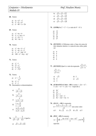 Conjuntos – Nivelamento Prof. Neudson Muniz
Módulo XI
68. Fatore:
a) (x + y)2
– a2
b) x2
– (x + y)2
c) a2
– 4b2
+ a + 2b
69. Fatore:
a) x2
+ 6x + 9
b) x2
+ (– 6x) + 9
c) x4
+ 2x2
+ 1
d) 9x2
– 6x + 1
70. Fatore:
a) x2
+ 6x + 9 – y2
b) x2
– 6x + 9 – y2
c) x2
– a2
– 2ab – b2
d) 100 – x2
+ 4xy – 4y2
71. Fatore:
a) x3
+ 1
b) 27 – x3
c) 8 + x3
y3
d) x3
– 27y3
72. Fatore:
a) x3
+ 3
x
1
b) x6
+ 1
c) x6
– 1
73. Racionalize os denominadores:
a)
35
2
−
b)
37
2
+
c)
232
5
+
d)
21
21
−
+
e)
5233
5233
−
+
74. 3
2
2
35
2
−
−
é igual a:
a) 3
435 ++
b) 3
235 −+
c) 3
235 −−
d) 3
435 −+
e) 3
435 −−
75. (UFPR) Se 2’ + 2’ = 3, o valor de 8’ + 8’ é:
a) 12
b) 18
c) 21
d) 24
e) 27
76. (FUVEST) A Diferença entre o buço da soma de
dois números inteiros e a soma de seus cubos pode
ser:
a) 4
b) 5
c) 6
d) 7
e) 8
77. (FUVEST) Qual é o valor da expressão
13
13
−
+
+
13
13
+
−
?
a) 3 d) 2
b) 4 e) 2
c) 3
78. (F.M.SANTA CASA – SP) A soma 1 . (2x + 1)3
–
3 . (2x + 1)2
+ 3 . (2x + 1) – 1equivale a:
a) 8x3
b) 2x3
c) 8x3
+ 1
d) 8x3
– 12x2
– 2
e) 8x3
– 12x2
+ 6x – 6
79. (F.G.V. – SP) A expressão
E =
3
32322 −++
tem como valor:
a) 1 b) 2 c) 3 d) 6 e) 5
80. (PUC – SP) O conjunto
A =






∈
−−+
= Nn,
2
)1n()1n(
xx
22
equivale:
 