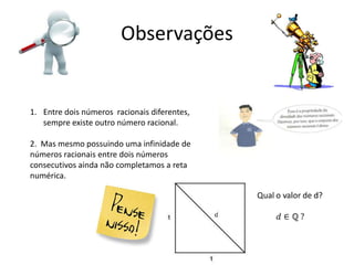 Observações


1. Entre dois números racionais diferentes,
   sempre existe outro número racional.

2. Mas mesmo possuindo uma infinidade de
números racionais entre dois números
consecutivos ainda não completamos a reta
numérica.
 