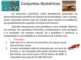 Conjuntos Numéricos

         Os conjuntos numéricos estão diretamente associados ao
desenvolvimento científico da historia da humanidade. Com o tempo,
novos conjuntos tiveram que ser criados para resolver os problemas
que gradativamente surgindo na historia do homem.
         Quando comparamos uma grandeza e uma unidade obtemos
um número. Se a grandeza é discreta, a comparação é uma contagem
e o resultado, um número natural. Se a grandeza é continua, a
comparação é uma medição e o resultado é um número real.
     I.    Exemplos.:
  1. Sobe para 15 o número de homicídios em Jequié nesses
       três primeiros meses.
  2. A maior velocidade média já alcançada por um carro de
       Fórmula 1, foi alcançada pelo piloto brasileiro Rubens
       Barrichello, nos treinos para o GP de Monza de 2004. A
       velocidade alcançada foi de 260,395 km/h.
 