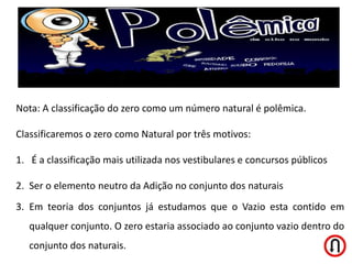 Nota: A classificação do zero como um número natural é polêmica.

Classificaremos o zero como Natural por três motivos:

1. É a classificação mais utilizada nos vestibulares e concursos públicos

2. Ser o elemento neutro da Adição no conjunto dos naturais
3. Em teoria dos conjuntos já estudamos que o Vazio esta contido em
   qualquer conjunto. O zero estaria associado ao conjunto vazio dentro do
   conjunto dos naturais.
 