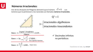 Números Irracionales:
Uno de los discípulos de Pitágoras demostró que el número . Los
números que no pertenecen a los racionales son llamados números irracionales.
Q' I

irracionales algebraicos
I=
irracionales trascendentes



2 Q

 Decimales infinitos
no periódicos
 
