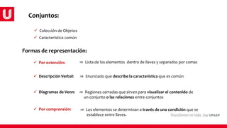  Colección de Objetos
 Característica común
Formas de representación:
 Por extensión:
 Por comprensión:
 Descripción Verbal:
⇒ Lista de los elementos dentro de llaves y separados por comas
⇒ Enunciado que describe la característica que es común
 Diagramas de Venn:
⇒ Los elementos se determinan a través de una condición que se
establece entre llaves.
⇒ Regiones cerradas que sirven para visualizar el contenido de
un conjunto o las relaciones entre conjuntos
Conjuntos:
 
