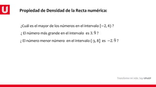 Propiedad de Densidad de la Recta numérica:
¿Cuál es el mayor de los números en el intervalo −2, 4) ?
¿ El número más grande en el intervalo es 3. 9 ?
¿ El número menor número en el intervalo (-3, 8] es −2. 9 ?
 