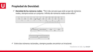 Propiedad de Densidad:
 Entre dos números racionales, siempre puedes encontrar un irracional.
 Densidad de los números reales: “Por más cercano que esté un par de números
reales, siempre existe un conjunto infinito de números reales entre ellos”.
 