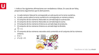 1. Indica si las siguientes afirmaciones son verdaderas o falsas. En caso de ser falsa,
proporciona argumentos que lo demuestren.
a. A cada número Natural le corresponde un solo punto en la recta numérica.
b. A cada punto sobre la recta numérica le corresponde un número entero.
c. El conjunto de los números Naturales es cerrado bajo la sustracción.
d. El conjunto de los números Naturales es cerrado bajo la suma.
e. El Conjunto de los números Enteros es cerrado bajo el producto.
f. El conjunto de los números Enteros es cerrado bajo la división.
g.
22
7
= 𝜋.
h. El conjunto de los números naturales está contenido en el conjunto de los números
enteros.
i. 0 ∈ 𝐼.
j. 𝑍 ∪ 𝑄 = 𝑅.
 