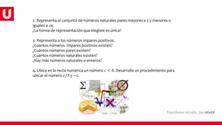 2. Representa al conjunto de números naturales pares mayores a 2 y menores o
iguales a 24.
¿La forma de representación que elegiste es única?
3. Representa a los números impares positivos.
¿Cuántos números impares positivos existen?
¿Cuántos números pares existen?
¿Cuántos números naturales existen?
¿Hay más números naturales o enteros?
4. Ubica en la recta numérica un número 𝑐 < 0. Desarrolla un procedimiento para
ubicar el número 𝑐/3 y −𝑐.
 