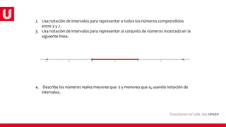 2. Usa notación de intervalos para representar a todos los números comprendidos
entre 3 y 2.
3. Usa notación de intervalos para representar al conjunto de números mostrado en la
siguiente línea.
4. Describe los números reales mayores que -2 y menores que 4, usando notación de
intervalos.
 