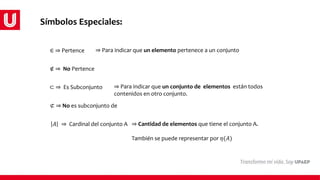 ∈ ⇒ Pertence ⇒ Para indicar que un elemento pertenece a un conjunto
∉ ⇒ No Pertence
⊂ ⇒ Es Subconjunto ⇒ Para indicar que un conjunto de elementos están todos
contenidos en otro conjunto.
⊄ ⇒ No es subconjunto de
𝐴 ⇒ Cardinal del conjunto A ⇒ Cantidad de elementos que tiene el conjunto A.
También se puede representar por 𝜂(𝐴)
Símbolos Especiales:
 