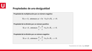 Propiedades de una desigualdad
Propiedad de multiplicación por un número negativo
Propiedad de la división por un número positivo
Propiedad de la división por un número negativo
Si , entonces , R, 0.
a b ac bc a b c
    
Si , entonces , R, 0.
a b
a b a b c
c c
    
Si , entonces , R, 0.
a b
a b a b c
c c
    
 