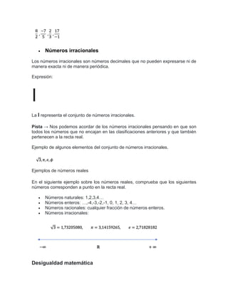  Números irracionales
Los números irracionales son números decimales que no pueden expresarse ni de
manera exacta ni de manera periódica.
Expresión:
I
La I representa el conjunto de números irracionales.
Pista → Nos podemos acordar de los números irracionales pensando en que son
todos los números que no encajan en las clasificaciones anteriores y que también
pertenecen a la recta real.
Ejemplo de algunos elementos del conjunto de números irracionales.
Ejemplos de números reales
En el siguiente ejemplo sobre los números reales, comprueba que los siguientes
números corresponden a punto en la recta real.
 Números naturales: 1,2,3,4…
 Números enteros: …,-4,-3,-2,-1, 0, 1, 2, 3, 4…
 Números racionales: cualquier fracción de números enteros.
 Números irracionales:
Desigualdad matemática
 
