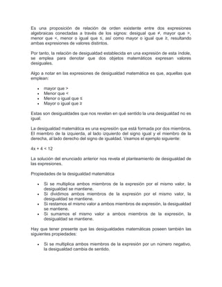 Es una proposición de relación de orden existente entre dos expresiones
algebraicas conectadas a través de los signos: desigual que ≠, mayor que >,
menor que <, menor o igual que ≤, así como mayor o igual que ≥, resultando
ambas expresiones de valores distintos.
Por tanto, la relación de desigualdad establecida en una expresión de esta índole,
se emplea para denotar que dos objetos matemáticos expresan valores
desiguales.
Algo a notar en las expresiones de desigualdad matemática es que, aquellas que
emplean:
 mayor que >
 Menor que <
 Menor o igual que ≤
 Mayor o igual que ≥
Estas son desigualdades que nos revelan en qué sentido la una desigualdad no es
igual.
La desigualdad matemática es una expresión que está formada por dos miembros.
El miembro de la izquierda, al lado izquierdo del signo igual y el miembro de la
derecha, al lado derecho del signo de igualdad. Veamos el ejemplo siguiente:
4x + 4 < 12
La solución del enunciado anterior nos revela el planteamiento de desigualdad de
las expresiones.
Propiedades de la desigualdad matemática
 Si se multiplica ambos miembros de la expresión por el mismo valor, la
desigualdad se mantiene.
 Si dividimos ambos miembros de la expresión por el mismo valor, la
desigualdad se mantiene.
 Si restamos el mismo valor a ambos miembros de expresión, la desigualdad
se mantiene.
 Si sumamos el mismo valor a ambos miembros de la expresión, la
desigualdad se mantiene.
Hay que tener presente que las desigualdades matemáticas poseen también las
siguientes propiedades:
 Si se multiplica ambos miembros de la expresión por un número negativo,
la desigualdad cambia de sentido.
 