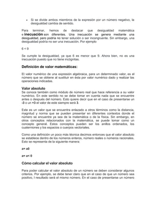  Si se divide ambos miembros de la expresión por un número negativo, la
desigualdad cambia de sentido.
Para terminar, hemos de destacar que desigualdad matemática
e inecuación son diferentes. Una inecuación se genera mediante una
desigualdad, pero podría no tener solución o ser incongruente. Sin embargo, una
desigualdad podría no ser una inecuación. Por ejemplo
6 < 9
Se cumple la desigualdad, ya que 6 es menor que 9. Ahora bien, no es una
inecuación puesto que no tiene incógnitas.
Definición de valor matemáticas:
El valor numérico de una expresión algebraica, para un determinado valor, es el
número que se obtiene al sustituir en ésta por valor numérico dado y realizar las
operaciones indicadas.
Valor absoluto
Se conoce también como módulo de número real que hace referencia a su valor
numérico. En este sentido no se debe tomar en cuenta nada que se encuentre
antes o después del número. Esto quiere decir que en el caso de presentarse un
-3 o un +3 el valor de este siempre será 3.
Este es un valor que se encuentra enlazado a otros términos como la distancia,
magnitud y norma que se pueden presentar en diferentes contextos donde el
número se encuentre ya sea de la matemática o de la física. Sin embargo, en
otros conceptos relacionados con la matemática, se puede tomar como un
concepto general. Estos conceptos pueden ser los anillos ordenados, los
cuaterniones y los espacios o cuerpos vectoriales.
Como una definición un poco más técnica decimos entonces que el valor absoluto
se establece dentro de los números enteros, número reales o números racionales.
Esto se representa de la siguiente manera:
a= a0
a= a< 0
Cómo calcular el valor absoluto
Para poder calcular el valor absoluto de un número se deben considerar algunos
criterios. Por ejemplo, se debe tener claro que en el caso de que un número sea
positivo, l resultado será el mismo número. En el caso de presentarse un número
 