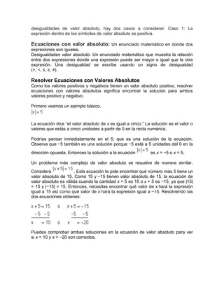 desigualdades de valor absoluto, hay dos casos a considerar. Caso 1: La
expresión dentro de los símbolos de valor absoluto es positiva.
Ecuaciones con valor absoluto: Un enunciado matemático en donde dos
expresiones son iguales.
Desigualdades valor absoluto: Un enunciado matemático que muestra la relación
entre dos expresiones donde una expresión puede ser mayor o igual que la otra
expresión. Una desigualdad se escribe usando un signo de desigualdad
(>, <, ≤, ≥, ≠).
Resolver Ecuaciones con Valores Absolutos
Como los valores positivos y negativos tienen un valor absoluto positivo, resolver
ecuaciones con valores absolutos significa encontrar la solución para ambos
valores positivo y negativo.
Primero veamos un ejemplo básico.
La ecuación dice “el valor absoluto de x es igual a cinco.” La solución es el valor o
valores que estás a cinco unidades a partir de 0 en la recta numérica.
Podrías pensar inmediatamente en el 5; que es una solución de la ecuación.
Observa que −5 también es una solución porque −5 está a 5 unidades del 0 en la
dirección opuesta. Entonces la solución a la ecuación es x = −5 o x = 5.
Un problema más complejo de valor absoluto se resuelve de manera similar.
Considera . Esta ecuación te pide encontrar qué número más 5 tiene un
valor absoluto de 15. Como 15 y −15 tienen valor absoluto de 15, la ecuación de
valor absoluto es válida cuando la cantidad x + 5 es 15 o x + 5 es −15, ya que |15|
= 15 y |−15| = 15. Entonces, necesitas encontrar qué valor de x hará la expresión
igual a 15 así como qué valor de x hará la expresión igual a −15. Resolviendo las
dos ecuaciones obtienes:
Puedes comprobar ambas soluciones en la ecuación de valor absoluto para ver
si x = 10 y x = −20 son correctos.
 