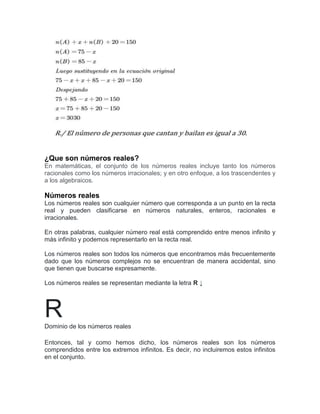 ¿Que son números reales?
En matemáticas, el conjunto de los números reales incluye tanto los números
racionales como los números irracionales; y en otro enfoque, a los trascendentes y
a los algebraicos.
Números reales
Los números reales son cualquier número que corresponda a un punto en la recta
real y pueden clasificarse en números naturales, enteros, racionales e
irracionales.
En otras palabras, cualquier número real está comprendido entre menos infinito y
más infinito y podemos representarlo en la recta real.
Los números reales son todos los números que encontramos más frecuentemente
dado que los números complejos no se encuentran de manera accidental, sino
que tienen que buscarse expresamente.
Los números reales se representan mediante la letra R ↓
R
Dominio de los números reales
Entonces, tal y como hemos dicho, los números reales son los números
comprendidos entre los extremos infinitos. Es decir, no incluiremos estos infinitos
en el conjunto.
 
