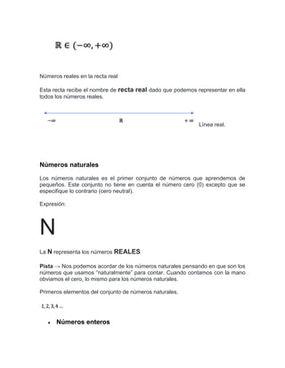 Números reales en la recta real
Esta recta recibe el nombre de recta real dado que podemos representar en ella
todos los números reales.
Línea real.
Números naturales
Los números naturales es el primer conjunto de números que aprendemos de
pequeños. Este conjunto no tiene en cuenta el número cero (0) excepto que se
especifique lo contrario (cero neutral).
Expresión:
N
La N representa los números REALES
Pista → Nos podemos acordar de los números naturales pensando en que son los
números que usamos “naturalmente” para contar. Cuando contamos con la mano
obviamos el cero, lo mismo para los números naturales.
Primeros elementos del conjunto de números naturales.
 Números enteros
 