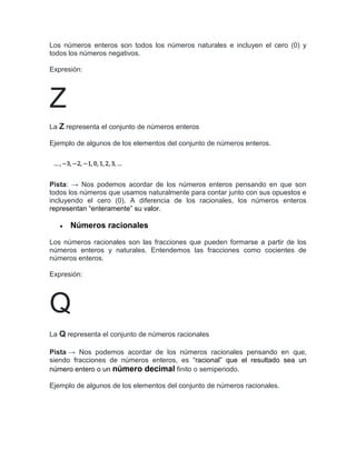 Los números enteros son todos los números naturales e incluyen el cero (0) y
todos los números negativos.
Expresión:
Z
La Z representa el conjunto de números enteros
Ejemplo de algunos de los elementos del conjunto de números enteros.
Pista: → Nos podemos acordar de los números enteros pensando en que son
todos los números que usamos naturalmente para contar junto con sus opuestos e
incluyendo el cero (0). A diferencia de los racionales, los números enteros
representan “enteramente” su valor.
 Números racionales
Los números racionales son las fracciones que pueden formarse a partir de los
números enteros y naturales. Entendemos las fracciones como cocientes de
números enteros.
Expresión:
Q
La Q representa el conjunto de números racionales
Pista → Nos podemos acordar de los números racionales pensando en que,
siendo fracciones de números enteros, es “racional” que el resultado sea un
número entero o un número decimal finito o semiperiodo.
Ejemplo de algunos de los elementos del conjunto de números racionales.
 