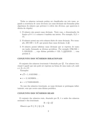 Todos os n´umeros racionais podem ser classiﬁcados em trˆes casos, se-
gundo a ocorrˆencia de casas decimais (as casas decimais s˜ao formadas pelos
algarismos do n´umero que pertence `a ordem das d´ecimas, que aparecem `a
direita da v´ırgula):
1. O n´umero n˜ao possui casas decimais. Neste caso, o denominador da
fra¸c˜ao a/b ´e 1 e o n´umero ´e tamb´em um inteiro. Por exemplo, 15/1 =
15;
2. O n´umero possui um certo n´umero ﬁnito de casas decimais. Por exem-
plo, 237/100 = 2, 37, que possui duas casas decimais, 2, 37;
3. O n´umero possui inﬁnitas casas decimais que se repetem de tanto
em tando, formando as d´ızimas peri´odicas. Por exemplo 1706/333 =
5, 123123123 . . . , cuja d´ızima peri´odica ´e 123, 5, 123123123 . . . , com
per´ıodo 3.
CONJUNTO DOS N ´UMEROS IRRACIONAIS
O conjunto dos n´umeros irracionais ´e denotado por Q . Um n´umero irra-
cional ´e aquele que n˜ao pode ser expresso na forma de uma raz˜ao a/b, onde
a ∈ Z e b ∈ Z∗
.
Exemplos:
•
√
2 = 1, 414213562 . . .
• π = 3, 141592654 . . .
• e = 2, 718281828459 . . .
No caso dos n´umeros irracionais, as casas decimais se prolongam inﬁni-
tamente, sem que ocorra uma d´ızima peri´odica.
CONJUNTO DOS N ´UMEROS REAIS
O conjunto dos n´umeros reais, denotado por R, ´e a uni˜ao dos n´umeros
racionais e dos irracionais:
R = Q ∪ Q
Observe que N ⊆ Z ⊆ Q ⊆ R.
2
 